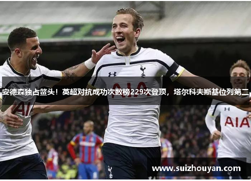 安德森独占鳌头！英超对抗成功次数榜229次登顶，塔尔科夫斯基位列第二